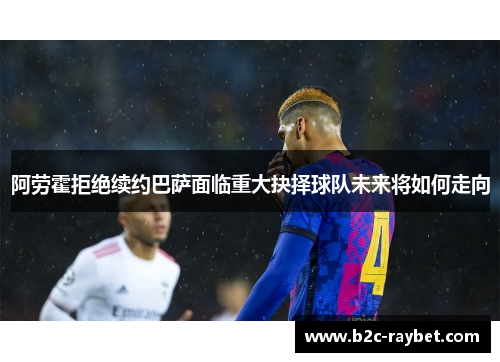 阿劳霍拒绝续约巴萨面临重大抉择球队未来将如何走向