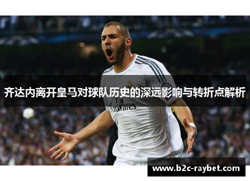 齐达内离开皇马对球队历史的深远影响与转折点解析