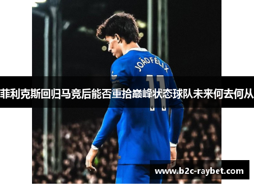 菲利克斯回归马竞后能否重拾巅峰状态球队未来何去何从
