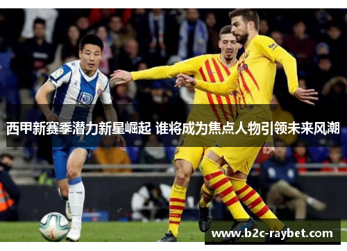 西甲新赛季潜力新星崛起 谁将成为焦点人物引领未来风潮