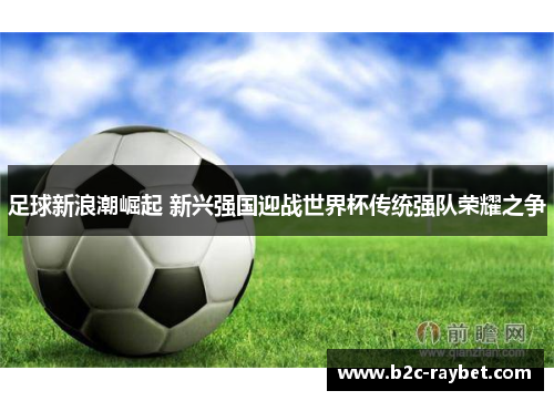 足球新浪潮崛起 新兴强国迎战世界杯传统强队荣耀之争