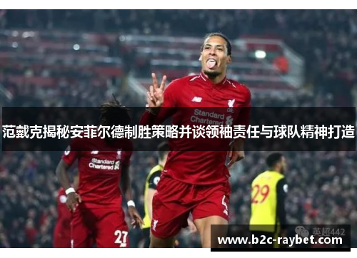 范戴克揭秘安菲尔德制胜策略并谈领袖责任与球队精神打造