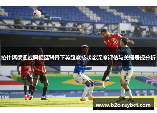 拉什福德迎战阿根廷背景下英超竞技状态深度评估与关键表现分析