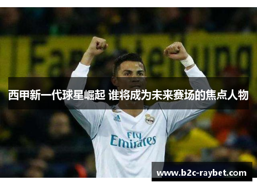 西甲新一代球星崛起 谁将成为未来赛场的焦点人物