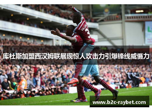 库杜斯加盟西汉姆联展现惊人攻击力引爆锋线威慑力